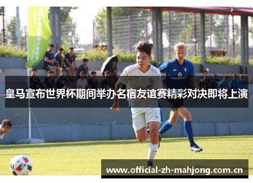 皇马宣布世界杯期间举办名宿友谊赛精彩对决即将上演